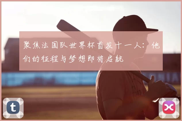 聚焦法国队世界杯首发十一人：他们的征程与梦想即将启航