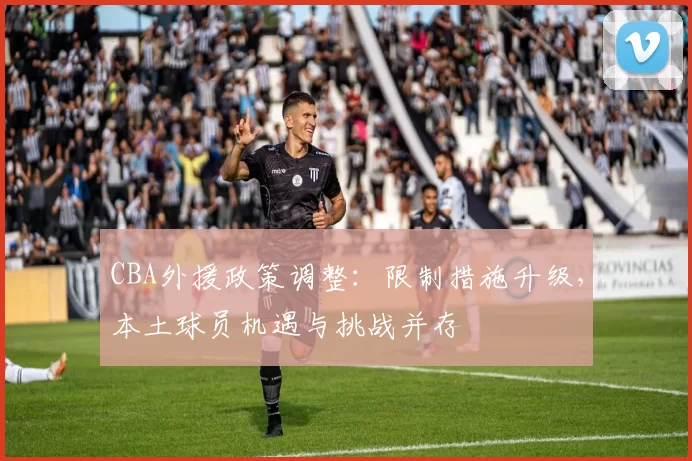 CBA外援政策调整：限制措施升级，本土球员机遇与挑战并存