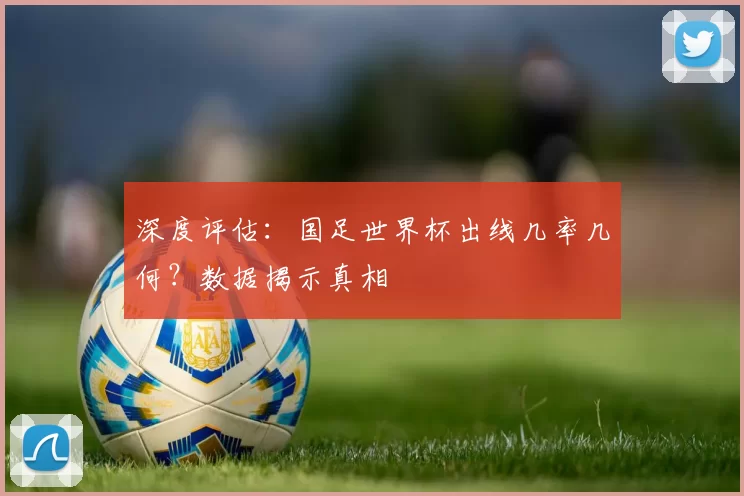 深度评估:国足世界杯出线几率几何?数据揭示真相