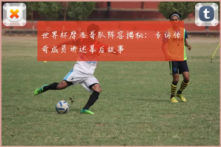世界杯摩洛哥队阵容揭秘：专访传奇成员讲述幕后故事