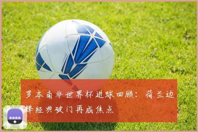 罗本南非世界杯进球回顾:荷兰边锋经典破门再成焦点